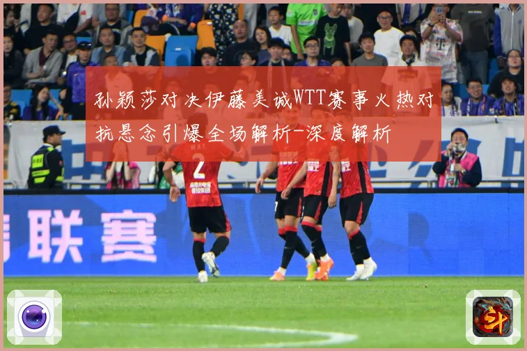 孙颖莎对决伊藤美诚WTT赛事火热对抗悬念引爆全场解析-深度解析