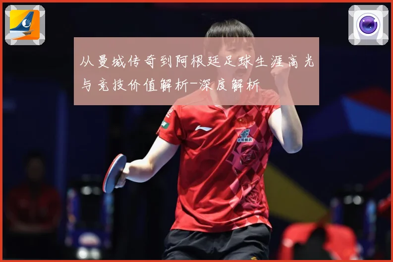 从曼城传奇到阿根廷足球生涯高光与竞技价值解析-深度解析