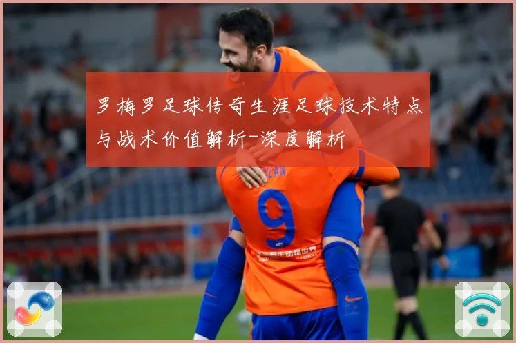 罗梅罗足球传奇生涯足球技术特点与战术价值解析-深度解析