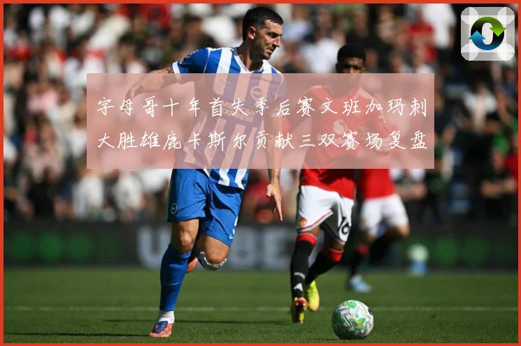 字母哥十年首失季后赛文班加玛刺大胜雄鹿卡斯尔贡献三双赛场复盘-深度解析