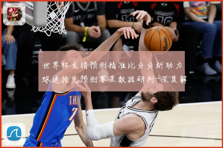 世界杯竞猜预测精准比分分析助力球迷抢先预测赛果数据研判-深度解析