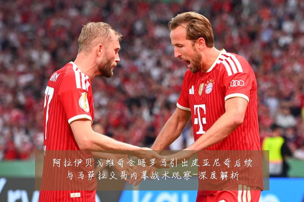 阿拉伊贝戈维奇会晤罗马引出皮亚尼奇后续与马萨拉交易内幕战术观察-深度解析